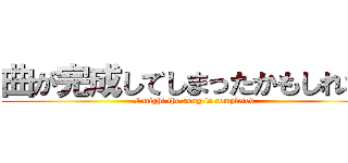 曲が完成してしまったかもしれない (I might the song is completed)