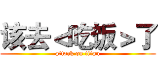 该去＜吃饭＞了 (attack on titan)