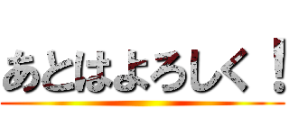 あとはよろしく！ ()