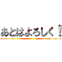 あとはよろしく！ ()