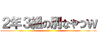 ２年３組の別なやつｗ (おぱ)