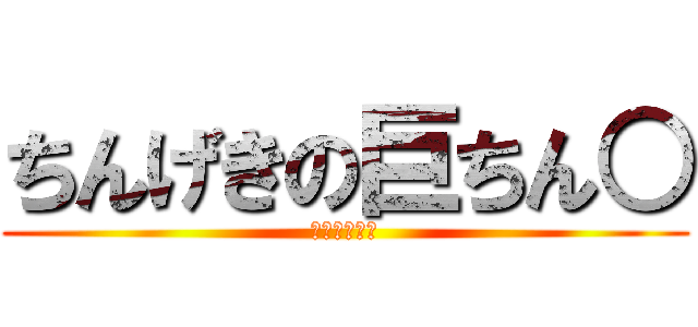 ちんげきの巨ちん○ (やり過ぎ注意)