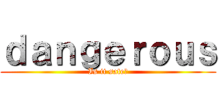 ｄａｎｇｅｒｏｕｓ (Is it safe?)