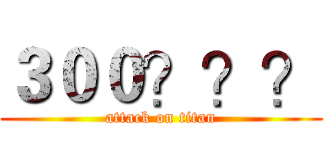 ３００？？？ (attack on titan)