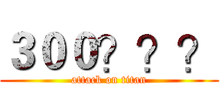 ３００？？？ (attack on titan)