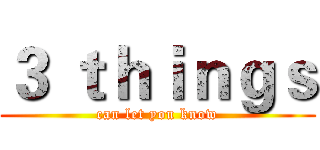 ３ ｔｈｉｎｇｓ (can let you know)