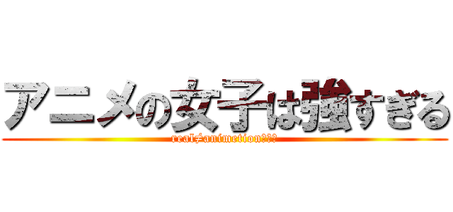 アニメの女子は強すぎる (real≠animetionの象徴)