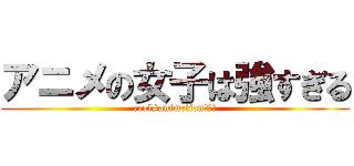アニメの女子は強すぎる (real≠animetionの象徴)