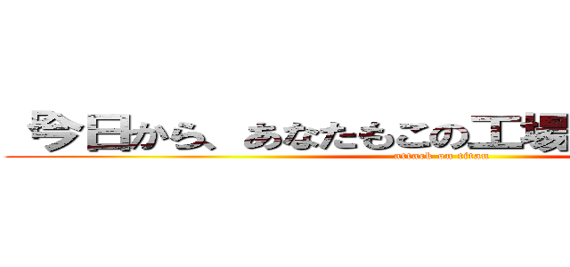 「今日から、あなたもこの工場の一員です。」 (attack on titan)