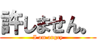 許しません。 (I am angry)