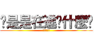 你是是在進擊什麼啦 (不要起爭議)