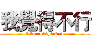 我覺得不行 (I do not think so)