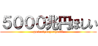 ５０００兆円ほしい (gosentyouyenhosii)