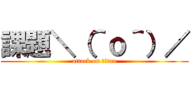 課題＼（＾ｏ＾）／ (attack on titan)
