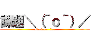 課題＼（＾ｏ＾）／ (attack on titan)