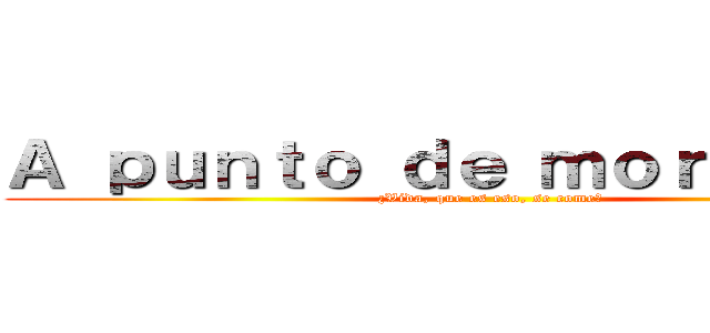 Ａ ｐｕｎｔｏ ｄｅ ｍｏｒｉｒ．．． (¿Vida, que es eso, se come?)