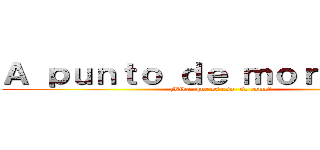 Ａ ｐｕｎｔｏ ｄｅ ｍｏｒｉｒ．．． (¿Vida, que es eso, se come?)