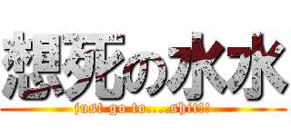想死の水水 (just go to....shit!!)