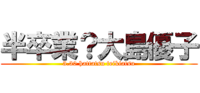 半卒業？大島優子 (3.30 hattatsu teikiatsu)