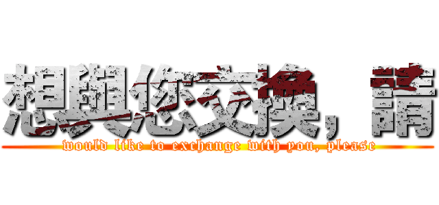 想與您交換，請 ( would like to exchange with you, please)