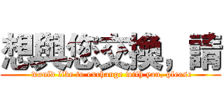 想與您交換，請 ( would like to exchange with you, please)