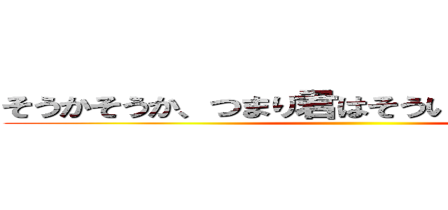 そうかそうか、つまり君はそういう奴だったんだな ()