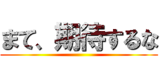 まて、期待するな ()