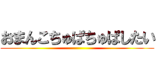 おまんこちゅぱちゅぱしたい ()