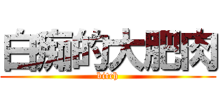 白痴的大肥肉 (bitch)