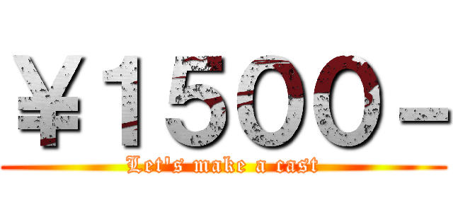 ￥１５００－ (Let's make a cast)