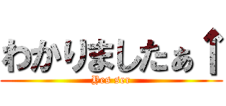 わかりましたぁ↑ (Yes ser)