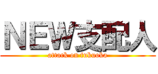 ＮＥＷ支配人 (attack on fukuoka)