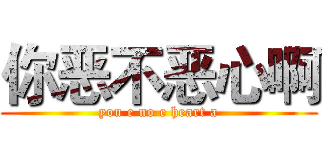 你恶不恶心啊 (you e no e heart a)