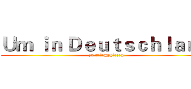 Ｕｍ ｉｎ Ｄｅｕｔｓｃｈｌａｎｄ ( zu triumphieren)