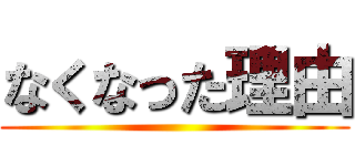 なくなった理由 ()