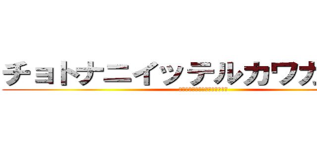 チョトナニイッテルカワカンナイ (ﾁｮﾄﾅﾆｲｯﾃﾙｶﾜｶﾝﾅｲ)