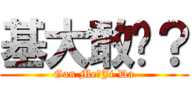 基大敢麽？ (Gan Me?Ji Da)