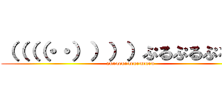 （（（（・・））））ぷるぷるぷるぷる (purupurupurupuru)