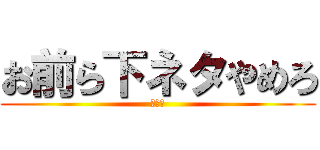 お前ら下ネタやめろ (ﾁﾝｺ)
