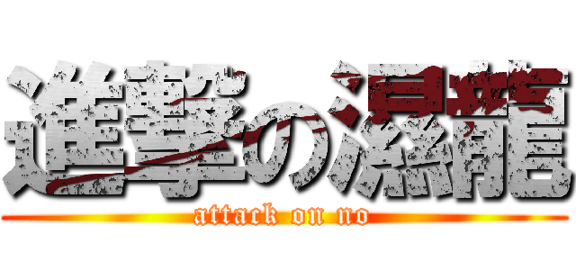 進撃の濕龍 (attack on no)