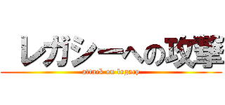  レガシーへの攻撃 (attack on legacy)