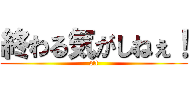 終わる気がしねぇ！ (att)