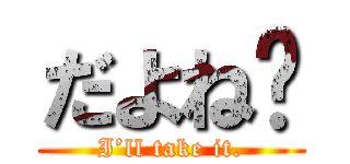 だよね〜 (I’ll take it.)