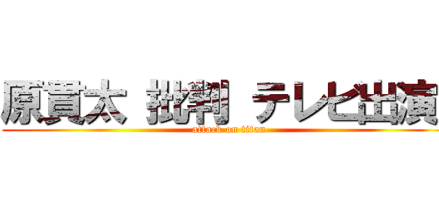 原貫太 批判 テレビ出演  (attack on titan)