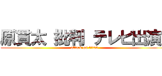 原貫太 批判 テレビ出演  (attack on titan)