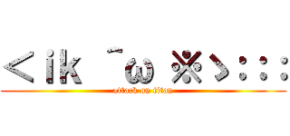 ＜ｉｋ ＾ω ※ゝ：：： (attack on titan)