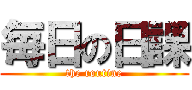 毎日の日課 (the routine)