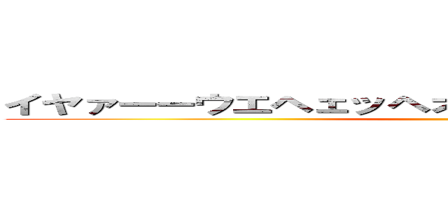 イヤァーーウエヘェッヘオボボボッボオボボボッボ ()