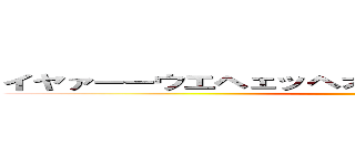 イヤァーーウエヘェッヘオボボボッボオボボボッボ ()