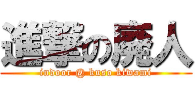 進撃の廃人 (indoor @ kuso kiwami)